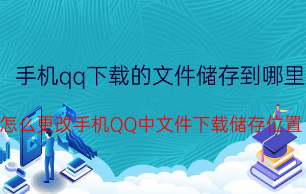 手机qq下载的文件储存到哪里 怎么更改手机QQ中文件下载储存位置？